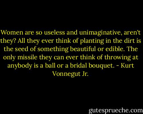 Women are so useless and unimaginative, aren't they? All they ever think of planting in the dirt is the seed of something beautiful or edible. The only missile they can ever think of throwing at anybody is a ball or a bridal bouquet. - Kurt Vonnegut Jr.