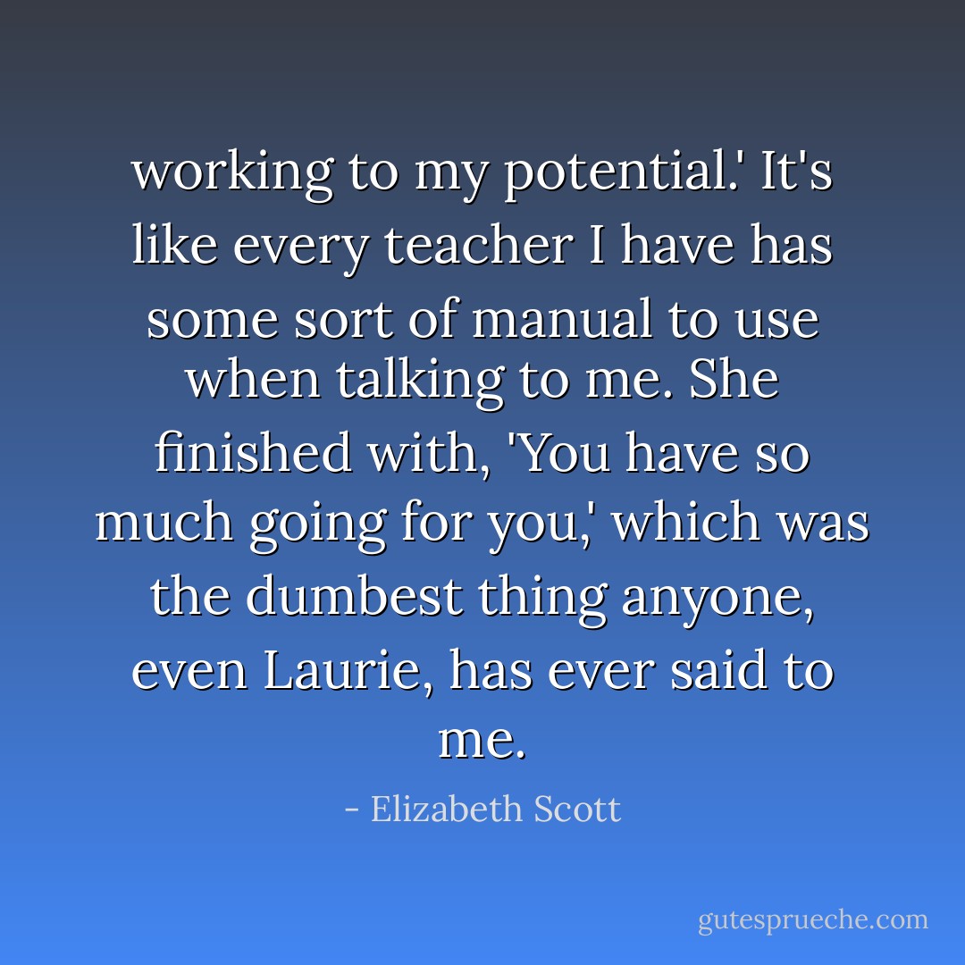 working to my potential.' It's like every teacher I have has some sort of manual to use when talking to me. She finished with, 'You have so much going for you,' which was the dumbest thing anyone, even Laurie, has ever said to me. - Elizabeth Scott