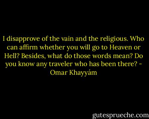 I disapprove of the vain and the religious.<br />Who can affirm whether you will go to Heaven<br />or Hell? Besides, what do those words mean? Do you<br />know any traveler who has been there? - Omar Khayyám