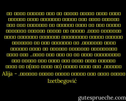 فلكي ندرك حقيقة وضعنا في هذا العالم يعني أن نستسلم لله، وأن نتنفس السلام، وألا يحملنا الوهم على أن نبدد جهودنا في الإحاطة بكل شيء والتغلب عليه. علينا أن نتقبل المكان والزمان اللذين أحاطا بميلادنا، فالزمان والمكان قدرُ الله وإرادته. إن التسليم لله هو الطريقة الإنسانية الوحيدة للخروج من ظروف الحياة المأساوية التي لا حل لها ولا معنى.. إنه طريق للخروج بدون تمرد ولا قنوط ولا عدمية ولا انتحار. إنه شعور بطولي (لا شعور بطل)، بل شعور إنسان عادي قام بأداء واجبه وتقبل قَدَره. - Alija Izetbegović