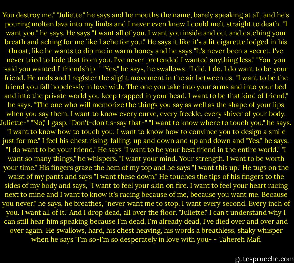 You destroy me."<br />"Juliette," he says and he mouths the name, barely speaking at all, and he's pouring molten lava into my limbs and I never even knew I could melt straight to death.<br />"I want you," he says. He says "I want all of you. I want you inside and out and catching your breath and aching for me like I ache for you." He says it like it's a lit cigarette lodged in his throat, like he wants to dip me in warm honey and he says "It's never been a secret. I've never tried to hide that from you. I've never pretended I wanted anything less."<br />"You-you said you wanted f-friendship-"<br />"Yes," he says, he swallows, "I did. I do. I do want to be your friend. He nods and I register the slight movement in the air between us. "I want to be the friend you fall hopelessly in love with. The one you take into your arms and into your bed and into the private world you keep trapped in your head. I want to be that kind of friend," he says. "The one who will memorize the things you say as well as the shape of your lips when you say them. I want to know every curve, every freckle, every shiver of your body, Juliette-"<br />"No," I gasp. "Don't-don't s-say that-"<br />"I want to know where to touch you," he says. "I want to know how to touch you. I want to know how to convince you to design a smile just for me." I feel his chest rising, falling, up and down and up and down and "Yes," he says. "I do want to be your friend." He says "I want to be your best friend in the entire world."<br />"I want so many things," he whispers. "I want your mind. Your strength. I want to be worth your time." His fingers graze the hem of my top and he says "I want this up." He tugs on the waist of my pants and says "I want these down." He touches the tips of his fingers to the sides of my body and says, "I want to feel your skin on fire. I want to feel your heart racing next to mine and I want to know it's racing because of me, because you want me. Because you never," he says, he breathes, "never want me to stop. I want every second. Every inch of you. I want all of it."<br />And I drop dead, all over the floor.<br />"Juliette."<br />I can't understand why I can still hear him speaking because I'm dead, I'm already dead, I've died over and over and over again.<br />He swallows, hard, his chest heaving, his words a breathless, shaky whisper when he says "I'm so-I'm so desperately in love with you- - Tahereh Mafi