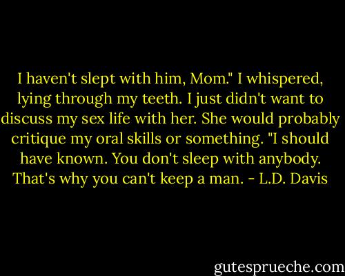 I haven't slept with him, Mom." I whispered, lying through my teeth. I just didn't want to discuss my sex life with her. She would probably critique my oral skills or something.<br />"I should have known. You don't sleep with anybody. That's why you can't keep a man. - L.D. Davis