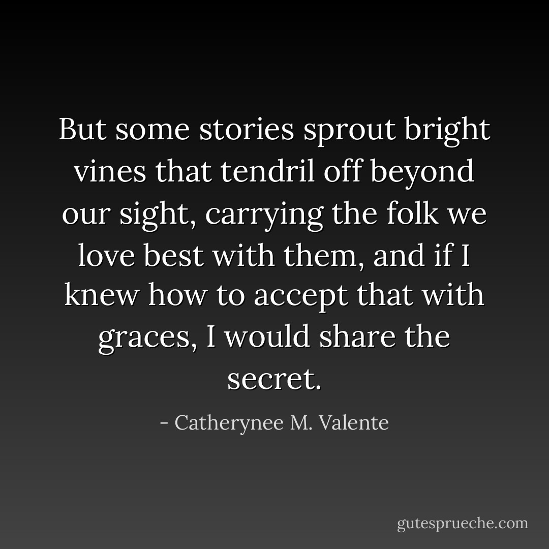 But some stories sprout bright vines that tendril off beyond our sight, carrying the folk we love best with them, and if I knew how to accept that with graces, I would share the secret. - Catherynee M. Valente