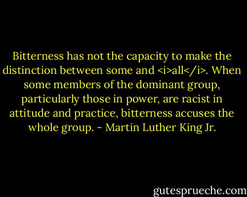 Bitterness has not the capacity to make the distinction between some and <i>all</i>. When some members of the dominant group, particularly those in power, are racist in attitude and practice, bitterness accuses the whole group. - Martin Luther King Jr.