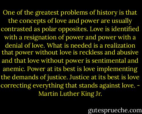 One of the greatest problems of history is that the concepts of love and power are usually contrasted as polar opposites. Love is identified with a resignation of power and power with a denial of love. What is needed is a realization that power without love is reckless and abusive and that love without power is sentimental and anemic. Power at its best is love implementing the demands of justice. Justice at its best is love correcting everything that stands against love. - Martin Luther King Jr.
