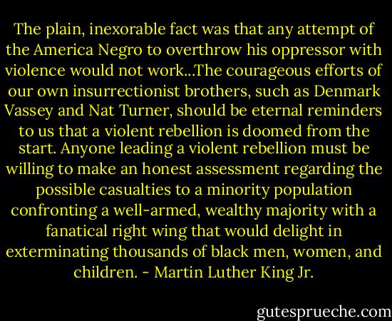 The plain, inexorable fact was that any attempt of the America Negro to overthrow his oppressor with violence would not work...The courageous efforts of our own insurrectionist brothers, such as Denmark Vassey and Nat Turner, should be eternal reminders to us that a violent rebellion is doomed from the start. Anyone leading a violent rebellion must be willing to make an honest assessment regarding the possible casualties to a minority population confronting a well-armed, wealthy majority with a fanatical right wing that would delight in exterminating thousands of black men, women, and children. - Martin Luther King Jr.