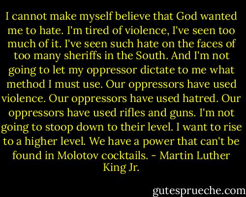 I cannot make myself believe that God wanted me to hate. I'm tired of violence, I've seen too much of it. I've seen such hate on the faces of too many sheriffs in the South. And I'm not going to let my oppressor dictate to me what method I must use. Our oppressors have used violence. Our oppressors have used hatred. Our oppressors have used rifles and guns. I'm not going to stoop down to their level. I want to rise to a higher level. We have a power that can't be found in Molotov cocktails. - Martin Luther King Jr.