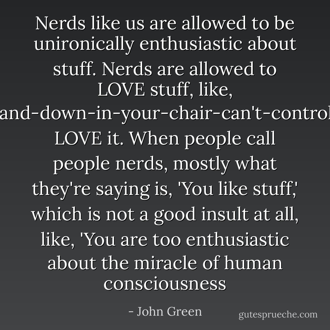 Nerds like us are allowed to be unironically enthusiastic about stuff. Nerds are allowed to LOVE stuff, like, jump-up-and-down-in-your-chair-can't-control-yourself LOVE it. When people call people nerds, mostly what they're saying is, 'You like stuff,' which is not a good insult at all, like, 'You are too enthusiastic about the miracle of human consciousness - John Green