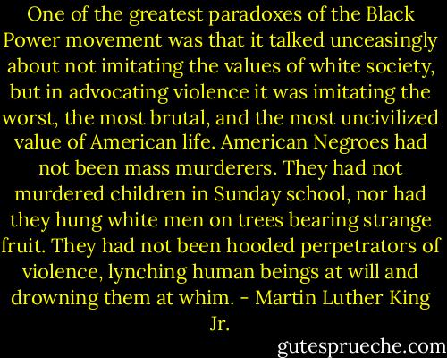 One of the greatest paradoxes of the Black Power movement was that it talked unceasingly about not imitating the values of white society, but in advocating violence it was imitating the worst, the most brutal, and the most uncivilized value of American life. American Negroes had not been mass murderers. They had not murdered children in Sunday school, nor had they hung white men on trees bearing strange fruit. They had not been hooded perpetrators of violence, lynching human beings at will and drowning them at whim. - Martin Luther King Jr.