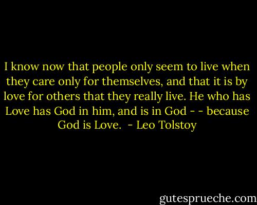 I know now that people only seem to live when they care only for themselves, and that it is by love for others that they really live. He who has Love has God in him, and is in God - - because God is Love.  - Leo Tolstoy