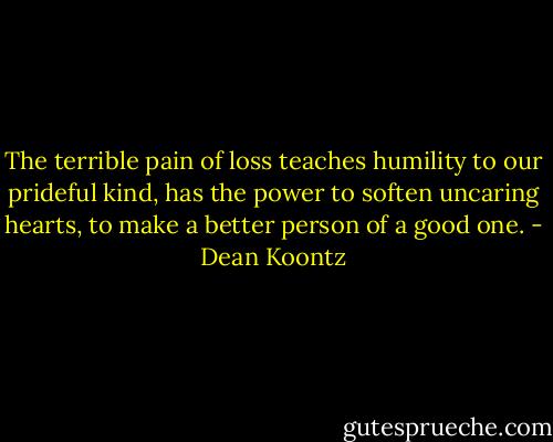 The terrible pain of loss teaches humility to our prideful kind, has the power to soften uncaring hearts, to make a better person of a good one. - Dean Koontz