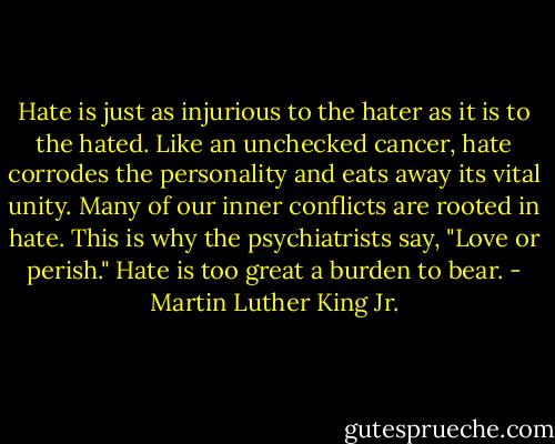 Hate is just as injurious to the hater as it is to the hated. Like an unchecked cancer, hate corrodes the personality and eats away its vital unity. Many of our inner conflicts are rooted in hate. This is why the psychiatrists say, "Love or perish." Hate is too great a burden to bear. - Martin Luther King Jr.
