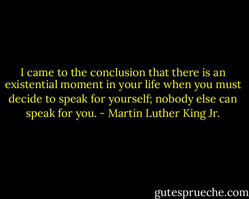 I came to the conclusion that there is an existential moment in your life when you must decide to speak for yourself; nobody else can speak for you. - Martin Luther King Jr.