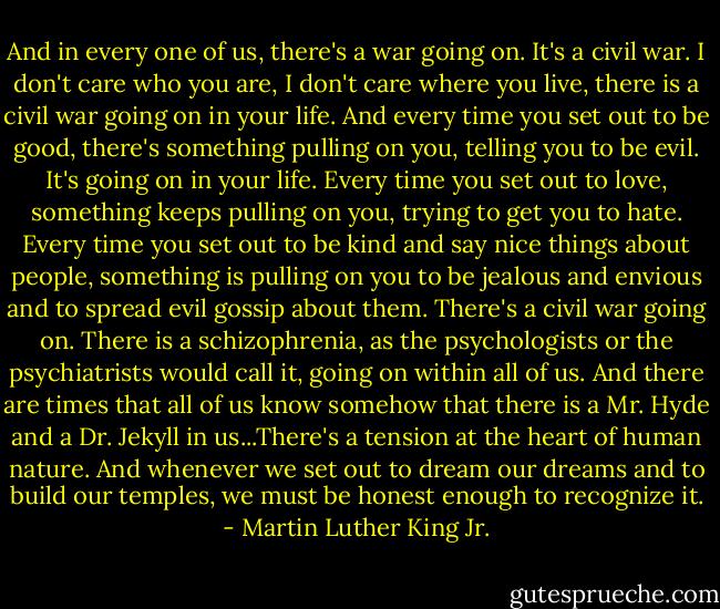 And in every one of us, there's a war going on. It's a civil war. I don't care who you are, I don't care where you live, there is a civil war going on in your life. And every time you set out to be good, there's something pulling on you, telling you to be evil. It's going on in your life. Every time you set out to love, something keeps pulling on you, trying to get you to hate. Every time you set out to be kind and say nice things about people, something is pulling on you to be jealous and envious and to spread evil gossip about them. There's a civil war going on. There is a schizophrenia, as the psychologists or the psychiatrists would call it, going on within all of us. And there are times that all of us know somehow that there is a Mr. Hyde and a Dr. Jekyll in us...There's a tension at the heart of human nature. And whenever we set out to dream our dreams and to build our temples, we must be honest enough to recognize it. - Martin Luther King Jr.