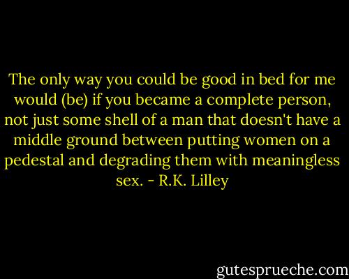 The only way you could be good in bed for me would (be) if you became a complete person, not just some shell of a man that doesn't have a middle ground between putting women on a pedestal and degrading them with meaningless sex. - R.K. Lilley