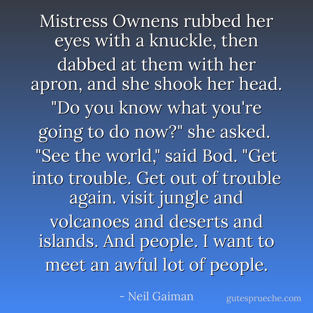 Mistress Ownens rubbed her eyes with a knuckle, then dabbed at them with her apron, and she shook her head. "Do you know what you're going to do now?" she asked.<br /><br />"See the world," said Bod. "Get into trouble. Get out of trouble again. visit jungle and volcanoes and deserts and islands. And people. I want to meet an awful lot of people. - Neil Gaiman