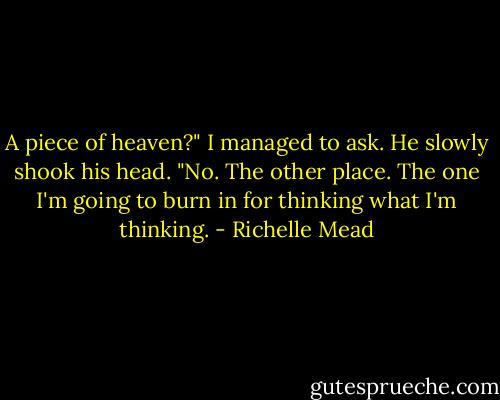 A piece of heaven?" I managed to ask.<br />He slowly shook his head. "No. The other place. The one I'm going to burn in for thinking what I'm thinking. - Richelle Mead