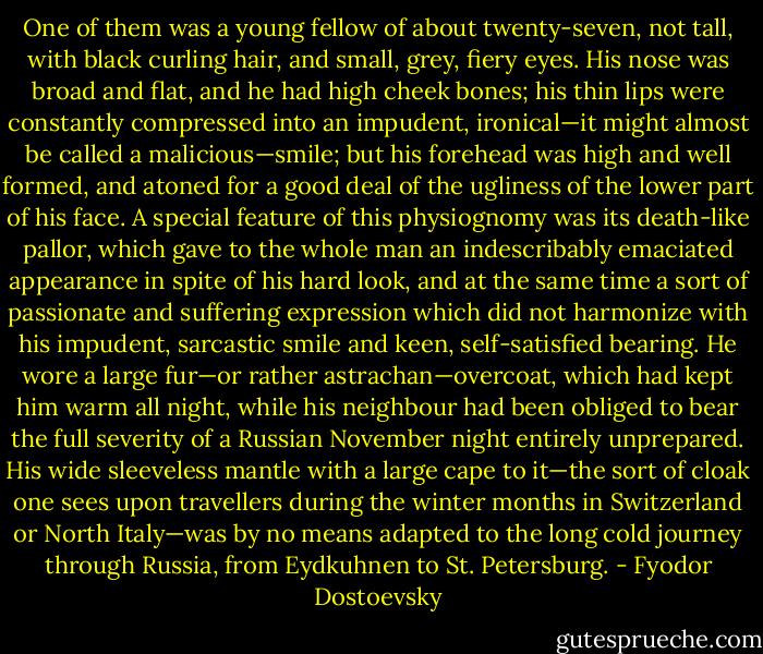 One of them was a young fellow of about twenty-seven, not tall, with black curling hair, and small, grey, fiery eyes. His nose was broad and flat, and he had high cheek bones; his thin lips were constantly compressed into an impudent, ironical—it might almost be called a malicious—smile; but his forehead was high and well formed, and atoned for a good deal of the ugliness of the lower part of his face. A special feature of this physiognomy was its death-like pallor, which gave to the whole man an indescribably emaciated appearance in spite of his hard look, and at the same time a sort of passionate and suffering expression which did not harmonize with his impudent, sarcastic smile and keen, self-satisfied bearing. He wore a large fur—or rather astrachan—overcoat, which had kept him warm all night, while his neighbour had been obliged to bear the full severity of a Russian November night entirely unprepared. His wide sleeveless mantle with a large cape to it—the sort of cloak one sees upon travellers during the winter months in Switzerland or North Italy—was by no means adapted to the long cold journey through Russia, from Eydkuhnen to St. Petersburg. - Fyodor Dostoevsky