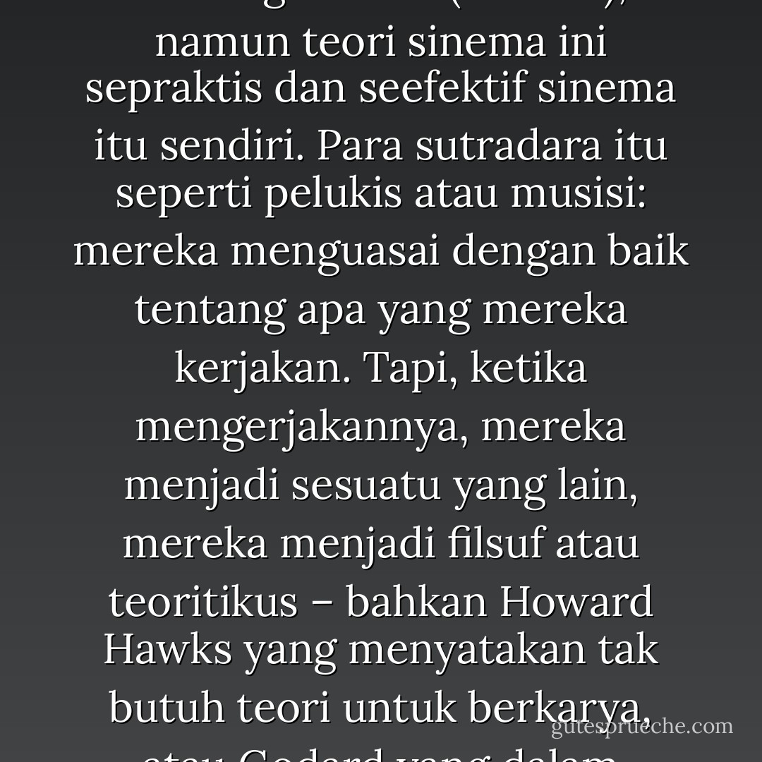 Teori tentang sinema tidak terletak di dalam sinema, melainkan pada konsep-konsep tentang sinema (outside), namun teori sinema ini sepraktis dan seefektif sinema itu sendiri. Para sutradara itu seperti pelukis atau musisi: mereka menguasai dengan baik tentang apa yang mereka kerjakan. Tapi, ketika mengerjakannya, mereka menjadi sesuatu yang lain, mereka menjadi filsuf atau teoritikus – bahkan Howard Hawks yang menyatakan tak butuh teori untuk berkarya, atau Godard yang dalam berkarya seolah-olah menyangkal teori. C2:280 - Deleuze