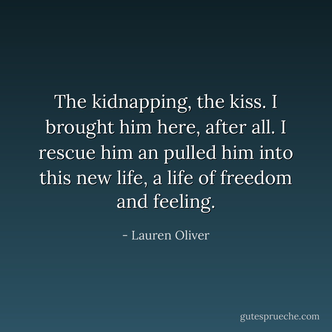 The kidnapping, the kiss. I brought him here, after all. I rescue him an pulled him into this new life, a life of freedom and feeling. - Lauren Oliver