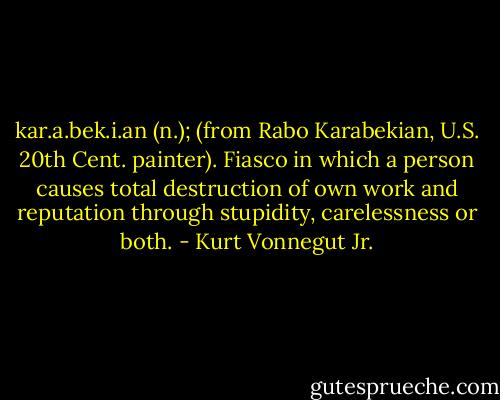 kar.a.bek.i.an (n.); (from Rabo Karabekian, U.S. 20th Cent. painter). Fiasco in which a person causes total destruction of own work and reputation through stupidity, carelessness or both. - Kurt Vonnegut Jr.