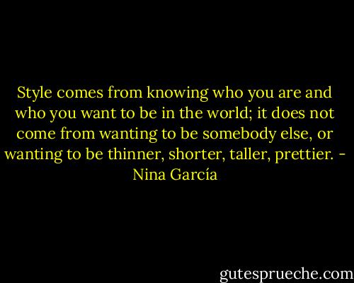 Style comes from knowing who you are and who you want to be in the world; it does not come from wanting to be somebody else, or wanting to be thinner, shorter, taller, prettier. - Nina García