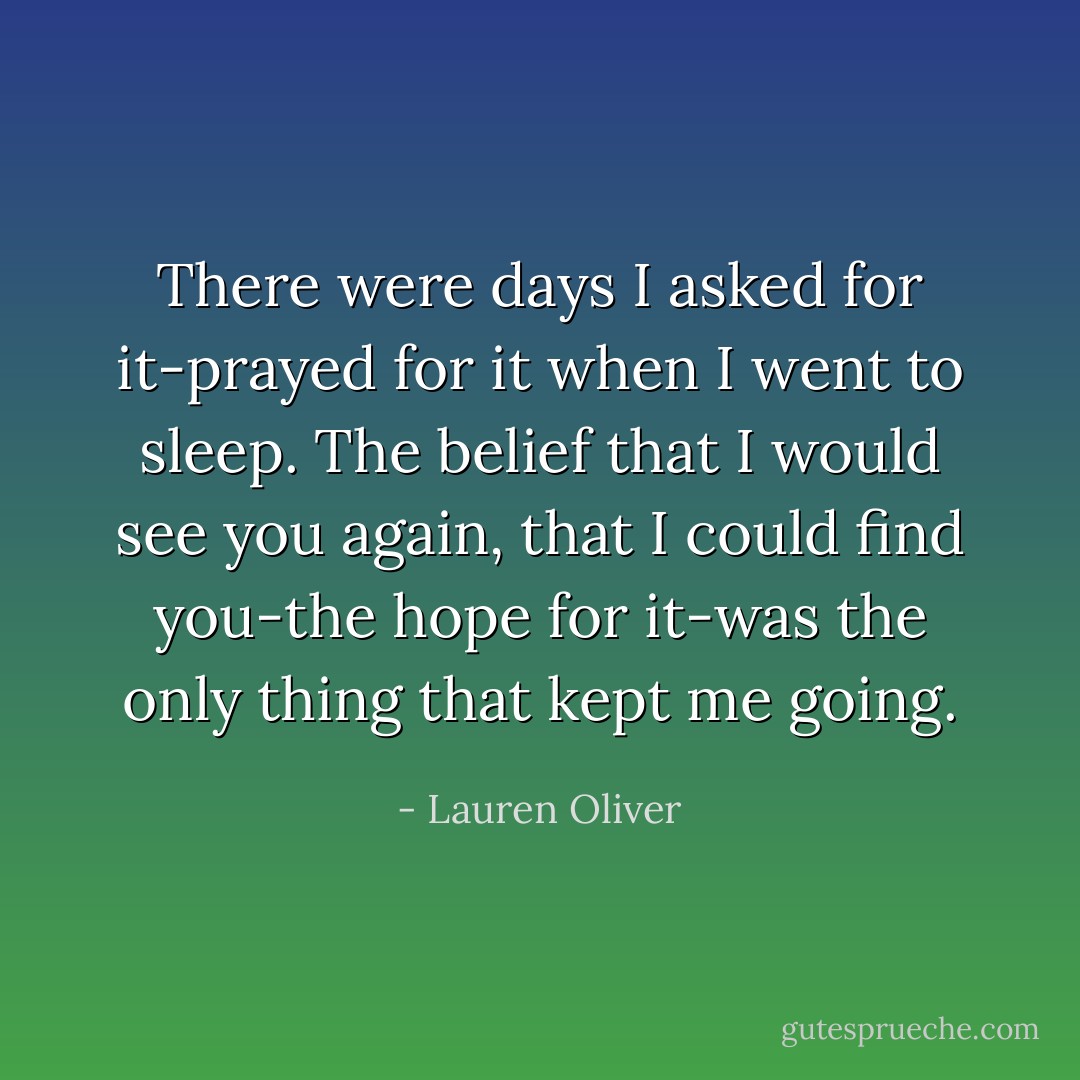 There were days I asked for it-prayed for it when I went to sleep. The belief that I would see you again, that I could find you-the hope for it-was the only thing that kept me going. - Lauren Oliver