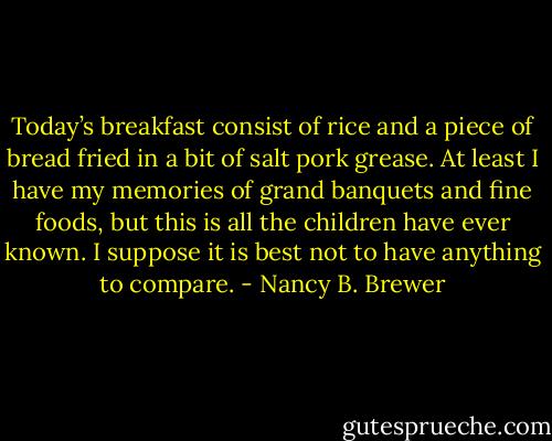 Today’s breakfast consist of rice and a piece of bread fried in a bit of salt pork grease. At least I have my memories of grand banquets and fine foods, but this is all the children have ever known. I suppose it is best not to have anything to compare. - Nancy B. Brewer