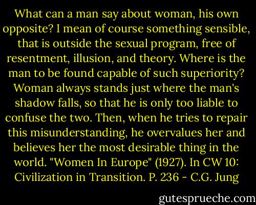 What can a man say about woman, his own opposite? I mean of course something sensible, that is outside the sexual program, free of resentment, illusion, and theory. Where is the man to be found capable of such superiority? Woman always stands just where the man's shadow falls, so that he is only too liable to confuse the two. Then, when he tries to repair this misunderstanding, he overvalues her and believes her the most desirable thing in the world.<br />"Women In Europe" (1927). In CW 10: Civilization in Transition. P. 236 - C.G. Jung