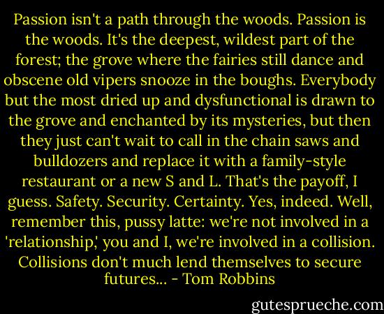 Passion isn't a path through the woods. Passion is the woods. It's the deepest, wildest part of the forest; the grove where the fairies still dance and obscene old vipers snooze in the boughs. Everybody but the most dried up and dysfunctional is drawn to the grove and enchanted by its mysteries, but then they just can't wait to call in the chain saws and bulldozers and replace it with a family-style restaurant or a new S and L. That's the payoff, I guess. Safety. Security. Certainty. Yes, indeed. Well, remember this, pussy latte: we're not involved in a 'relationship,' you and I, we're involved in a collision. Collisions don't much lend themselves to secure futures... - Tom Robbins