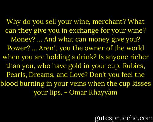 Why do you sell your wine, merchant?<br />What can they give you in exchange for your wine? Money? … And what can money give you? Power? … Aren't you the owner of the world when you are holding a drink? Is anyone richer than you, who have gold in your cup, Rubies, Pearls, Dreams, and Love? Don't you feel the blood burning in your veins when the cup kisses your lips. - Omar Khayyám