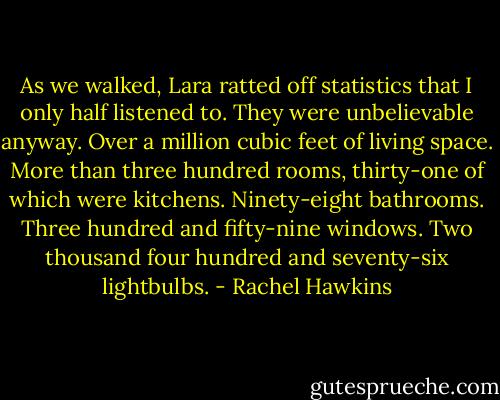 As we walked, Lara ratted off statistics that I only half listened to. They were unbelievable anyway.<br />Over a million cubic feet of living space. More than three hundred rooms, thirty-one of which were kitchens. Ninety-eight bathrooms. Three hundred and fifty-nine windows. Two thousand four hundred and seventy-six lightbulbs. - Rachel Hawkins