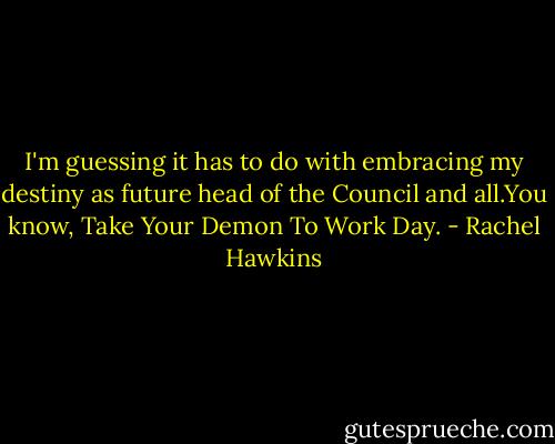 I'm guessing it has to do with embracing my destiny as future head of the Council and all.You know, Take Your Demon To Work Day. - Rachel Hawkins