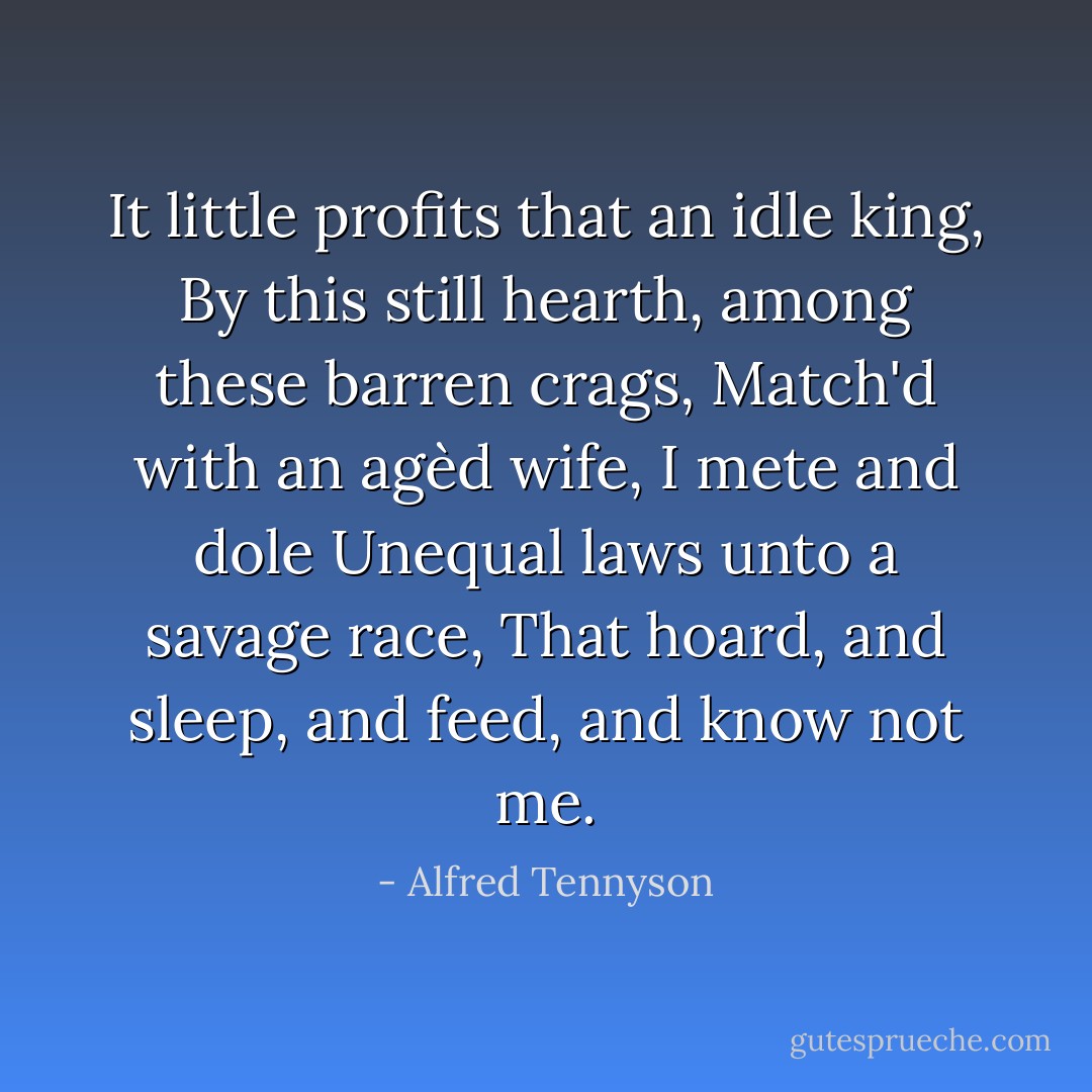 It little profits that an idle king,<br />By this still hearth, among these barren crags,<br />Match'd with an agèd wife, I mete and dole<br />Unequal laws unto a savage race,<br />That hoard, and sleep, and feed, and know not me. - Alfred Tennyson