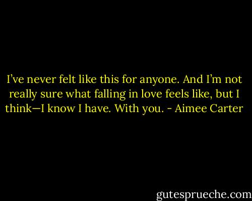 I’ve never felt like this for anyone. And I’m not really sure what falling in love feels like, but I think—I know I have. With you. - Aimee Carter