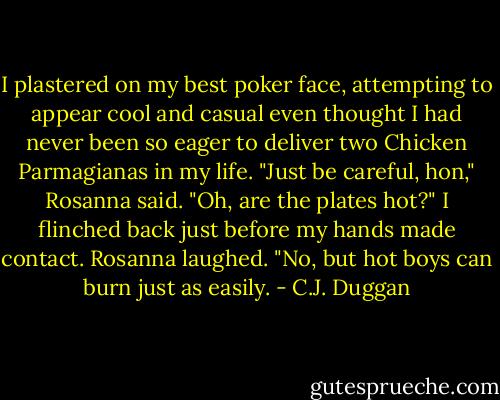 I plastered on my best poker face, attempting to appear cool and casual even thought I had never been so eager to deliver two Chicken Parmagianas in my life.<br />"Just be careful, hon," Rosanna said.<br />"Oh, are the plates hot?" I flinched back just before my hands made contact.<br />Rosanna laughed. "No, but hot boys can burn just as easily. - C.J. Duggan