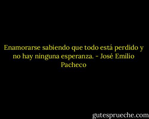 Enamorarse sabiendo que todo está perdido y no hay ninguna esperanza. - José Emilio Pacheco