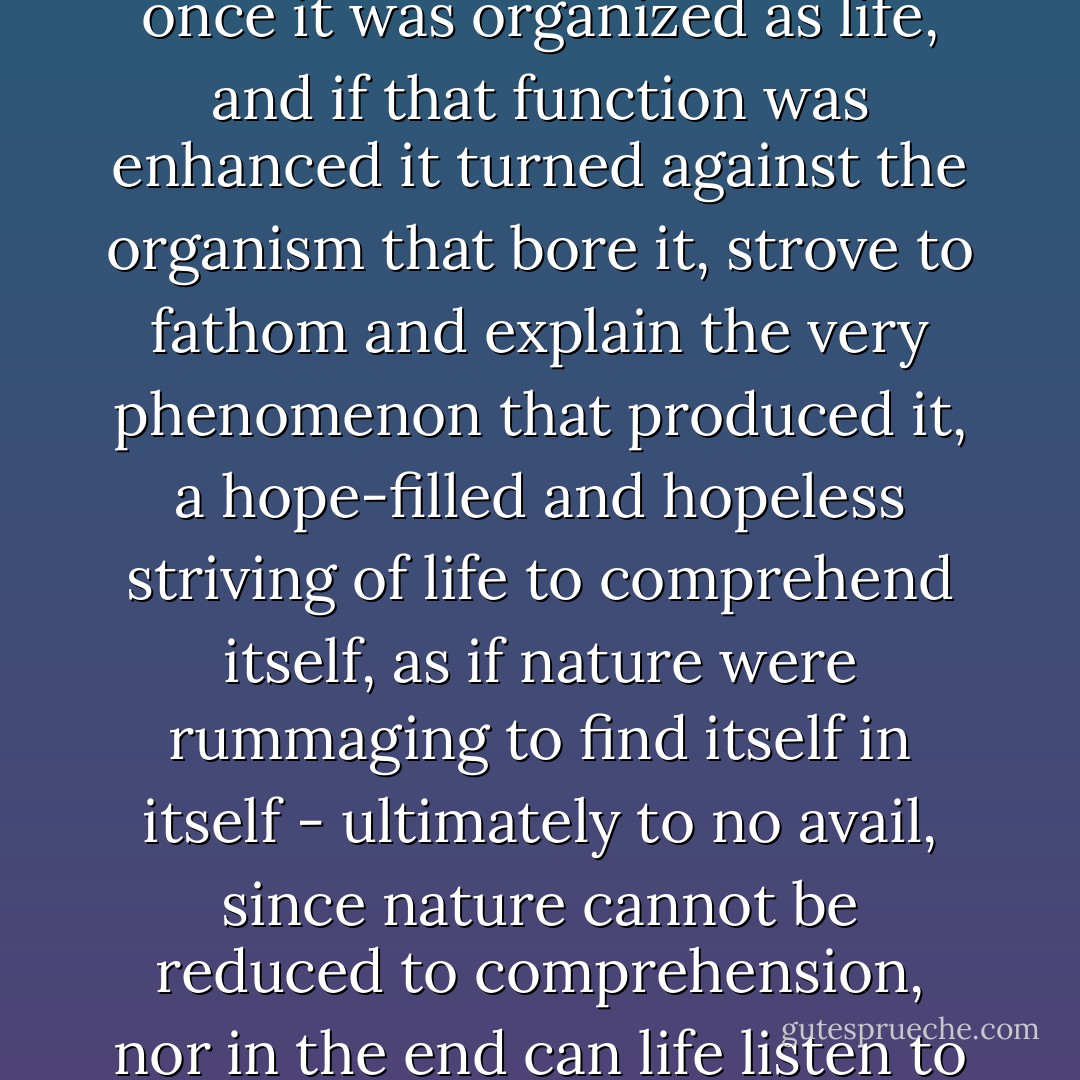 Consciousness of self was an inherent function of matter once it was organized as life, and if that function was enhanced it turned against the organism that bore it, strove to fathom and explain the very phenomenon that produced it, a hope-filled and hopeless striving of life to comprehend itself, as if nature were rummaging to find itself in itself - ultimately to no avail, since nature cannot be reduced to comprehension, nor in the end can life listen to itself. - Thomas Mann