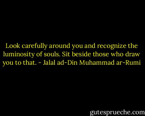 Look carefully around you and recognize<br />the luminosity of souls.<br />Sit beside those who draw you to that. - Jalal ad-Din Muhammad ar-Rumi