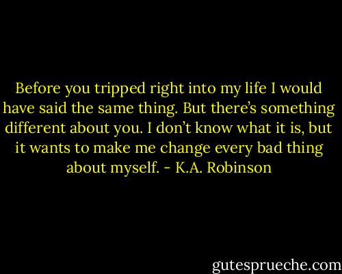 Before you tripped right into my life I would have said the same thing. But there’s something different about you. I don’t know what it is, but it wants to make me change every bad thing about myself. - K.A. Robinson