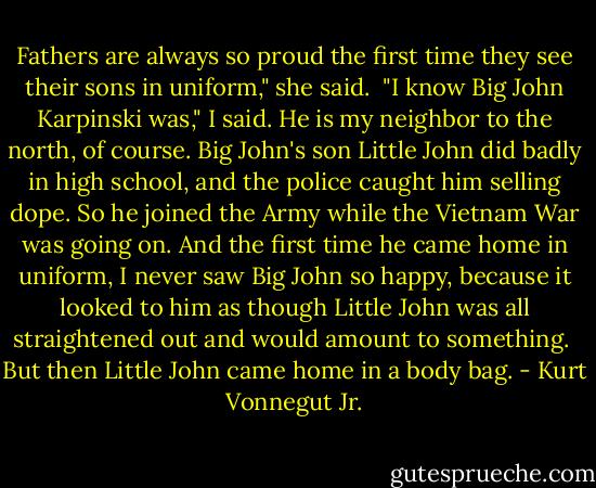 Fathers are always so proud the first time they see their sons in uniform," she said.<br /><br />"I know Big John Karpinski was," I said. He is my neighbor to the north, of course. Big John's son Little John did badly in high school, and the police caught him selling dope. So he joined the Army while the Vietnam War was going on. And the first time he came home in uniform, I never saw Big John so happy, because it looked to him as though Little John was all straightened out and would amount to something.<br /><br />But then Little John came home in a body bag. - Kurt Vonnegut Jr.