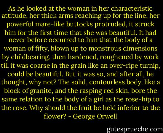 As he looked at the woman in her characteristic attitude, her thick arms reaching up for the line, her powerful mare-like buttocks protruded, it struck him for the first time that she was beautiful. It had never before occurred to him that the body of a woman of fifty, blown up to monstrous dimensions by childbearing, then hardened, roughened by work till it was coarse in the grain like an over-ripe turnip, could be beautiful. But it was so, and after all, he thought, why not? The solid, contourless body, like a block of granite, and the rasping red skin, bore the same relation to the body of a girl as the rose-hip to the rose. Why should the fruit be held inferior to the flower? - George Orwell