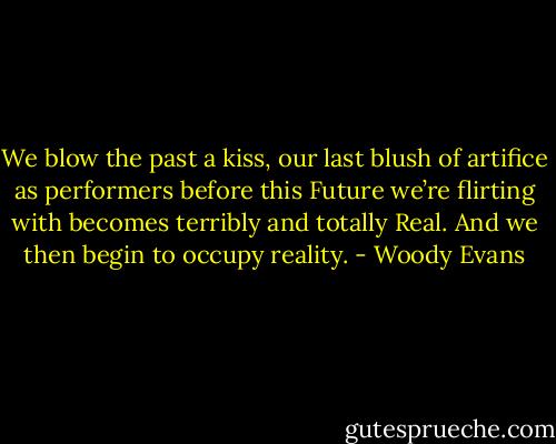We blow the past a kiss, our last blush of artifice as performers before this Future we’re flirting with becomes terribly and totally Real. And we then begin to occupy reality. - Woody Evans