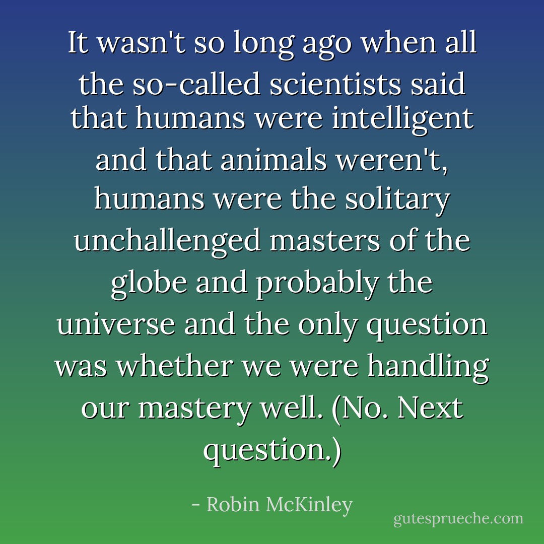 It wasn't so long ago when all the so-called scientists said that humans were intelligent and that animals weren't, humans were the solitary unchallenged masters of the globe and probably the universe and the only question was whether we were handling our mastery well. (No. Next question.) - Robin McKinley