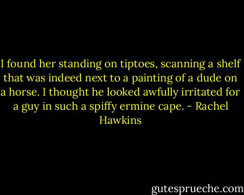 I found her standing on tiptoes, scanning a shelf that was indeed next to a painting of a dude on a horse. I thought he looked awfully irritated for a guy in such a spiffy ermine cape. - Rachel Hawkins