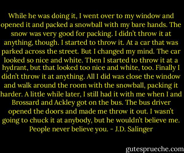 While he was doing it, I went over to my window and opened it and packed a snowball with my bare hands. The snow was very good for packing. I didn’t throw it at anything, though. I started to throw it. At a car that was parked across the street. But I changed my mind. The car looked so nice and white. Then I started to throw it at a hydrant, but that looked too nice and white, too. Finally I didn’t throw it at anything. All I did was close the window and walk around the room with the snowball, packing it harder. A little while later, I still had it with me when I and Brossard and Ackley got on the bus. The bus driver opened the doors and made me throw it out. I wasn’t going to chuck it at anybody, but he wouldn’t believe me. People never believe you. - J.D. Salinger
