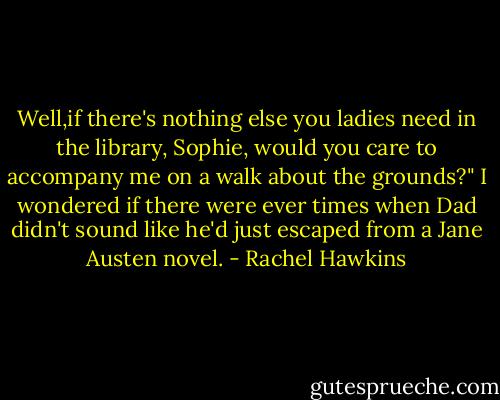 Well,if there's nothing else you ladies need in the library, Sophie, would you care to accompany me on a walk about the grounds?"<br />I wondered if there were ever times when Dad didn't sound like he'd just escaped from a Jane Austen novel. - Rachel Hawkins