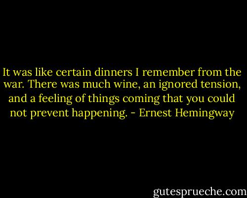 It was like certain dinners I remember from the war. There was much wine, an ignored tension, and a feeling of things coming that you could not prevent happening. - Ernest Hemingway