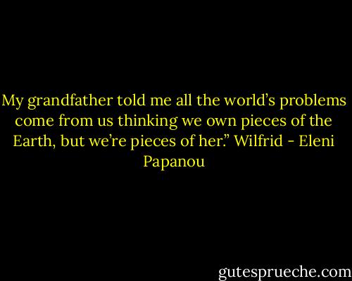 My grandfather told me all the world’s problems come from us thinking we own pieces of the Earth, but we’re pieces of her.” Wilfrid - Eleni Papanou
