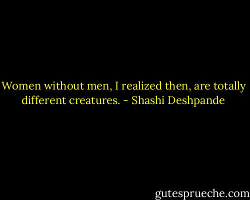 Women without men, I realized then, are totally different creatures. - Shashi Deshpande